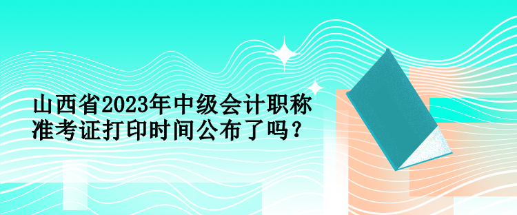 山西省2023年中級會計職稱準考證打印時間公布了嗎？