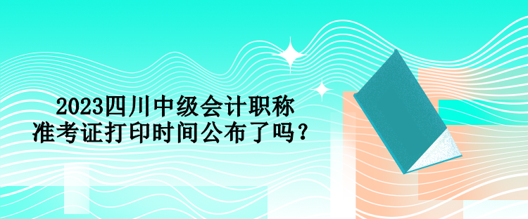 2023四川中級會計職稱準考證打印時間公布了嗎？