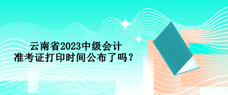云南省2023中級會計準考證打印時間公布了嗎？