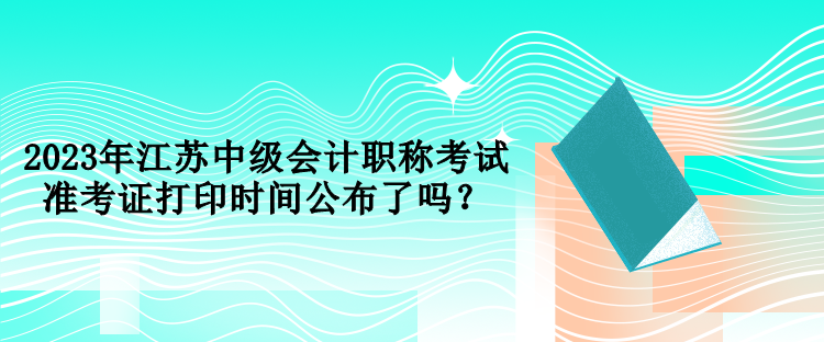 2023年江蘇中級會計職稱考試準考證打印時間公布了嗎？