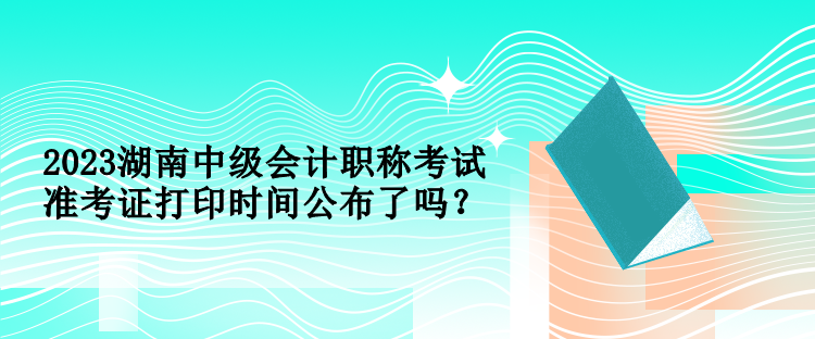 2023湖南中級會計職稱考試準考證打印時間公布了嗎？