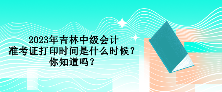 2023年吉林中級會計準考證打印時間是什么時候？你知道嗎？