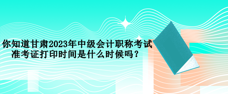 你知道甘肅2023年中級(jí)會(huì)計(jì)職稱考試準(zhǔn)考證打印時(shí)間是什么時(shí)候嗎？