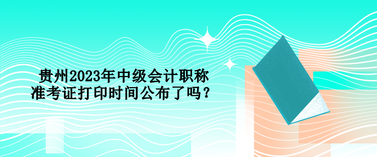 貴州2023年中級會計(jì)職稱準(zhǔn)考證打印時(shí)間公布了嗎？