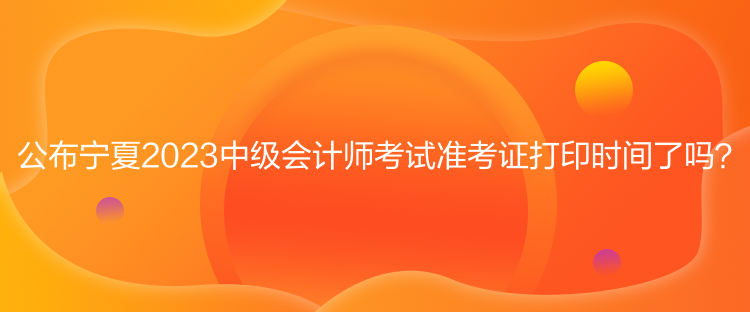 公布寧夏2023中級會計師考試準(zhǔn)考證打印時間了嗎？