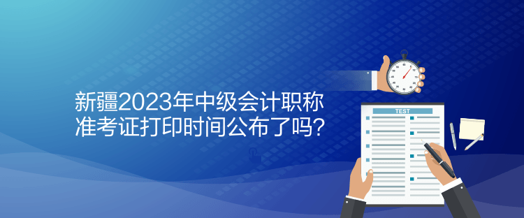 新疆2023年中級會計職稱準(zhǔn)考證打印時間公布了嗎？