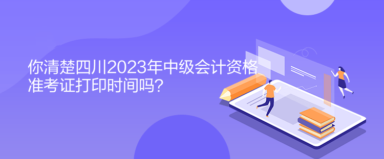 你清楚四川2023年中級會計資格準(zhǔn)考證打印時間嗎？