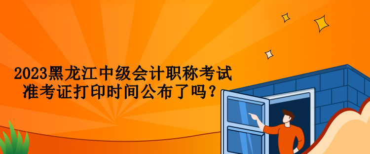 2023黑龍江中級會計職稱考試準考證打印時間公布了嗎？