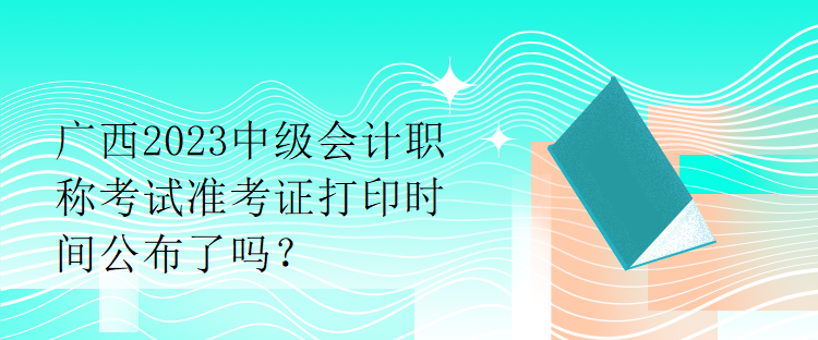 廣西2023中級會計職稱考試準(zhǔn)考證打印時間公布了嗎？