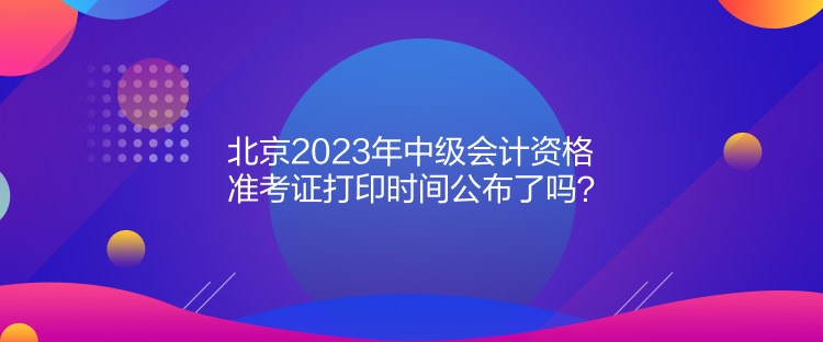 北京2023年中級(jí)會(huì)計(jì)資格準(zhǔn)考證打印時(shí)間公布了嗎？