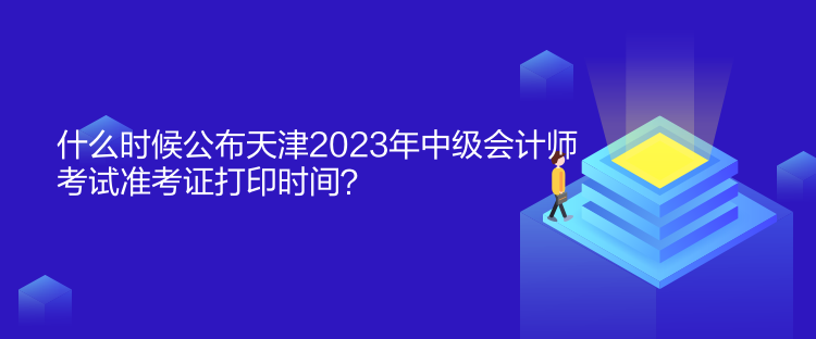 什么時候公布天津2023年中級會計師考試準考證打印時間？