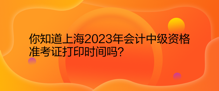 你知道上海2023年會計中級資格準(zhǔn)考證打印時間嗎？