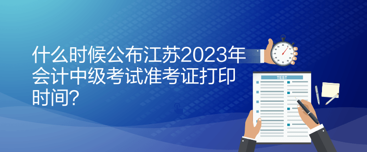 什么時候公布江蘇2023年會計中級考試準(zhǔn)考證打印時間？