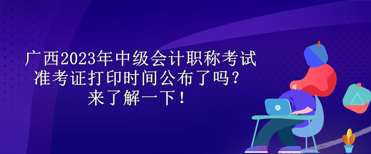 廣西2023年中級會計職稱考試準考證打印時間公布了嗎？來了解一下！