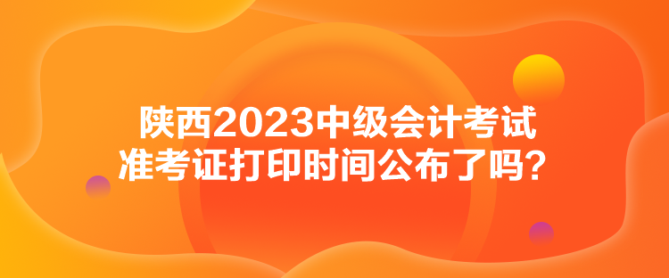 陜西2023中級會計考試準(zhǔn)考證打印時間公布了嗎？