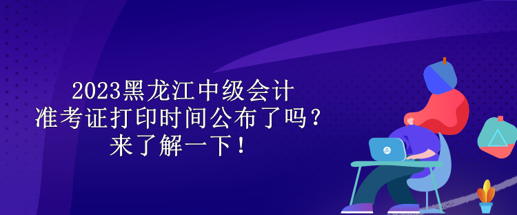 2023黑龍江中級會計準考證打印時間公布了嗎？來了解一下！