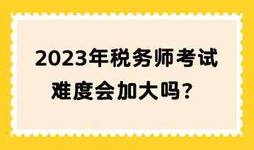 2023年稅務(wù)師考試難度會(huì)加大嗎？