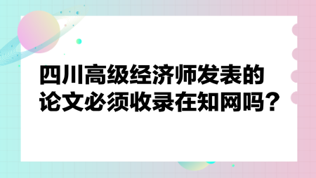四川高級經(jīng)濟師發(fā)表的論文必須收錄在知網(wǎng)嗎？