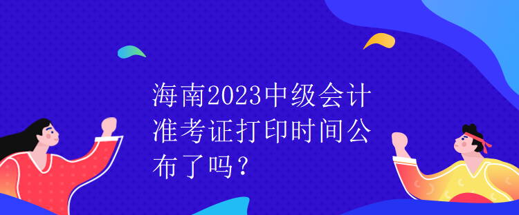 海南2023中級會計準考證打印時間公布了嗎？