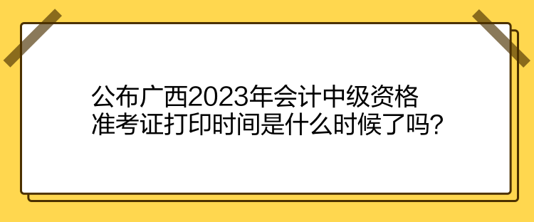 公布廣西2023年會(huì)計(jì)中級(jí)資格準(zhǔn)考證打印時(shí)間是什么時(shí)候了嗎？