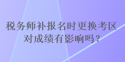 稅務(wù)師補(bǔ)報名時更換考區(qū)對成績有影響嗎？