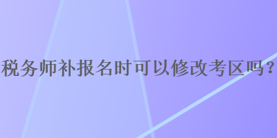 稅務(wù)師補(bǔ)報(bào)名時(shí)可以修改考區(qū)嗎？