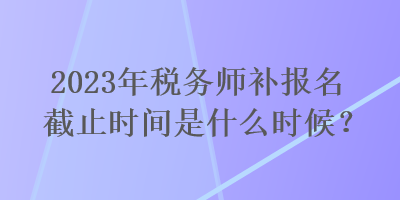 2023年稅務師補報名截止時間是什么時候？