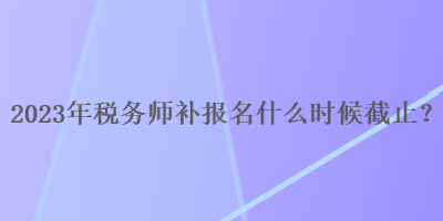 2023年稅務(wù)師補(bǔ)報(bào)名什么時(shí)候截止？