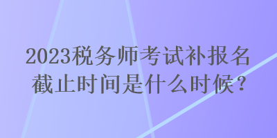 2023稅務(wù)師考試補(bǔ)報(bào)名截止時(shí)間是什么時(shí)候？