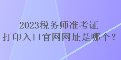 2023稅務師準考證打印入口官網(wǎng)網(wǎng)址是哪個？