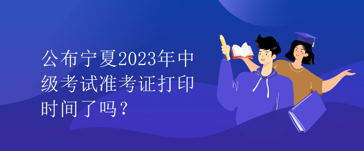 公布寧夏2023年中級(jí)考試準(zhǔn)考證打印時(shí)間了嗎？
