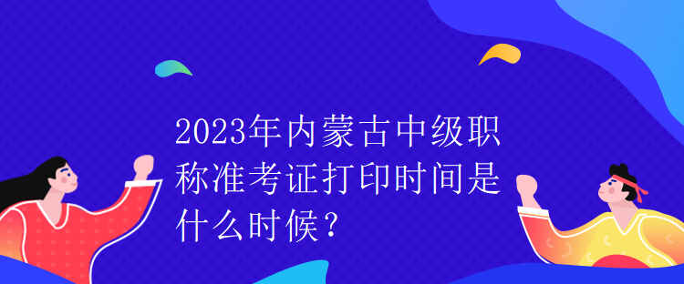 2023年內(nèi)蒙古中級職稱準考證打印時間是什么時候？