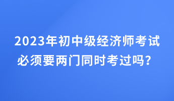 2023年初中級(jí)經(jīng)濟(jì)師考試必須要兩門(mén)同時(shí)考過(guò)嗎？