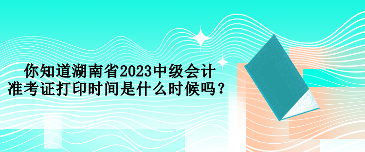 你知道湖南省2023中級會(huì)計(jì)準(zhǔn)考證打印時(shí)間是什么時(shí)候嗎？