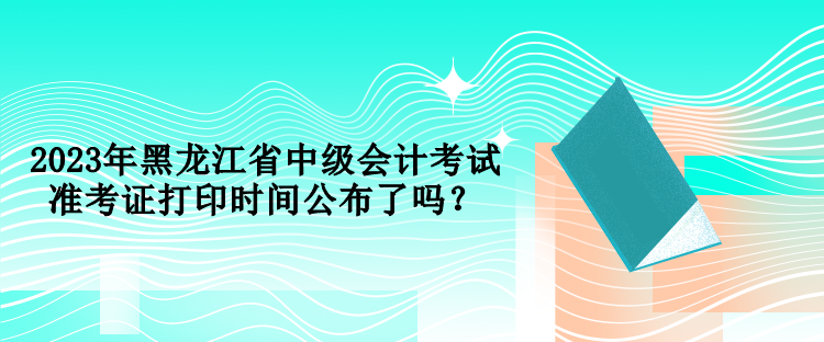 2023年黑龍江省中級會計(jì)考試準(zhǔn)考證打印時(shí)間公布了嗎？