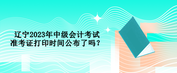 遼寧2023年中級會計考試準考證打印時間公布了嗎？