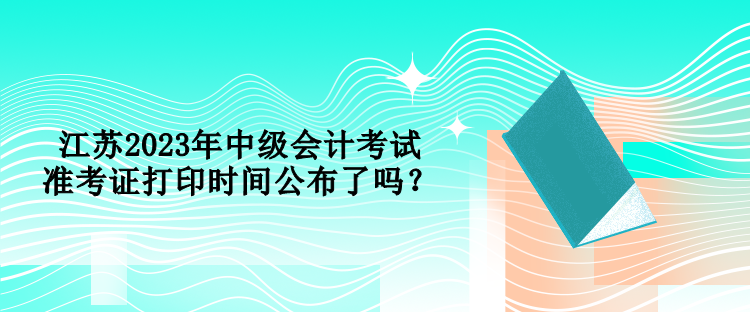 江蘇2023年中級會計考試準考證打印時間公布了嗎？