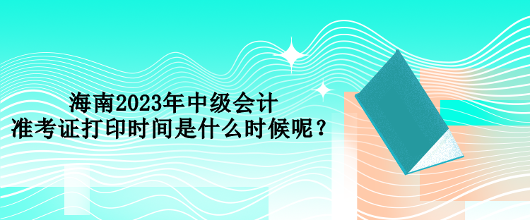 海南2023年中級會計準(zhǔn)考證打印時間是什么時候呢？