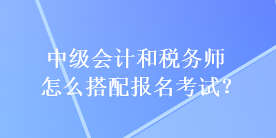 中級會計和稅務師怎么搭配報名考試？