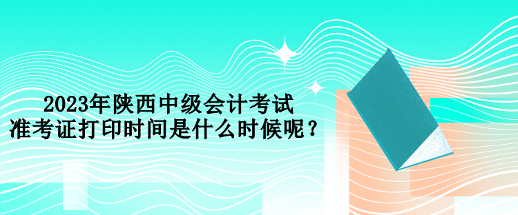 2023年陜西中級會計考試準考證打印時間是什么時候呢？