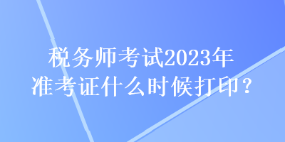 稅務(wù)師考試2023年準考證什么時候打??？