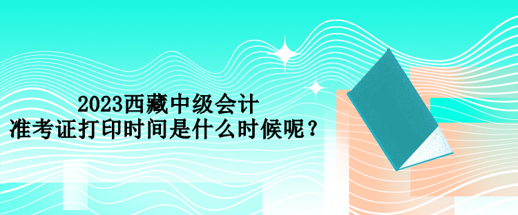 2023西藏中級會計準考證打印時間是什么時候呢？