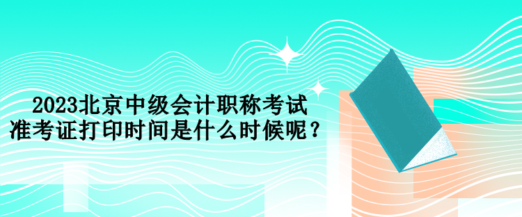 2023北京中級會計職稱考試準考證打印時間是什么時候呢？