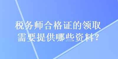稅務(wù)師合格證的領(lǐng)取需要提供哪些資料？