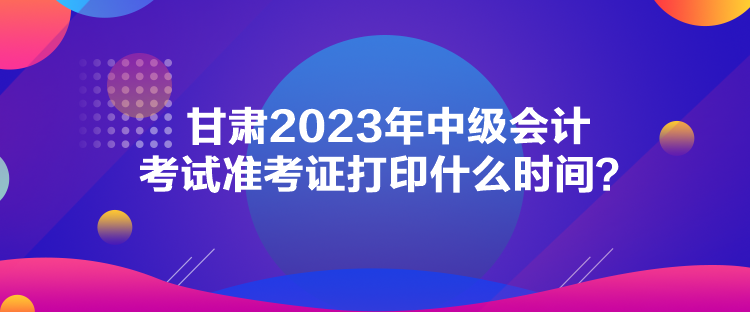 甘肅2023年中級(jí)會(huì)計(jì)考試準(zhǔn)考證打印什么時(shí)間？