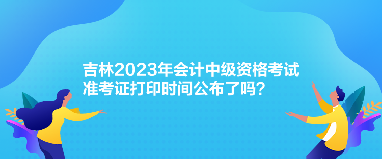 吉林2023年會計中級資格考試準考證打印時間公布了嗎？