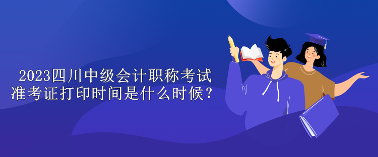 2023四川中級會計職稱考試準(zhǔn)考證打印時間是什么時候？