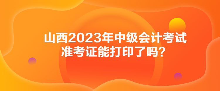 山西2023年中級(jí)會(huì)計(jì)考試準(zhǔn)考證能打印了嗎？