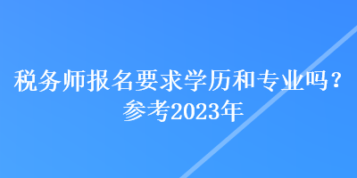 稅務師報名要求學歷和專業(yè)嗎？參考2023年