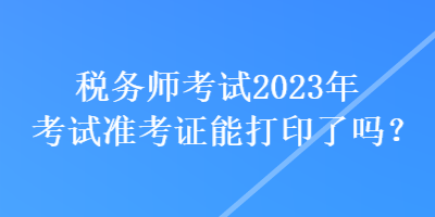 稅務(wù)師考試2023年考試準考證能打印了嗎？